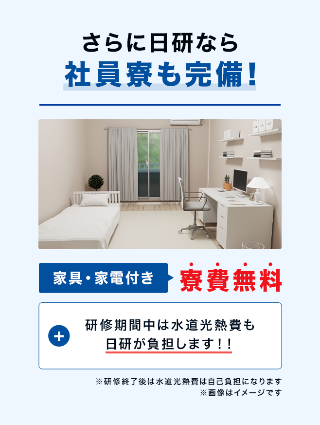 さらに日研なら社員寮も完備！家具・家電付き寮費無料　+研修期間中は水道光熱費も会社負担に！！※研修終了後は水道光熱費は自己負担になります